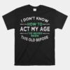 I Dont Know How To Act My Age IÃ¢â‚¬â„¢ve Never Been This Old Shirt
