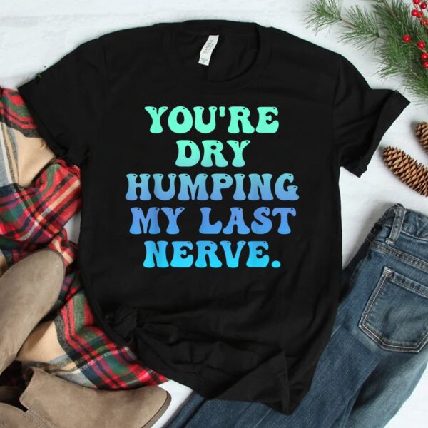 You're Dry Humping My Last Nerve Shirt