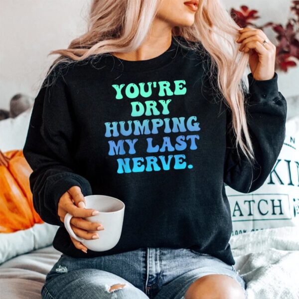 You're Dry Humping My Last Nerve Shirt